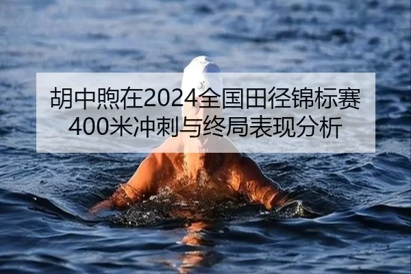胡中煦在2024全国田径锦标赛400米冲刺与终局表现分析